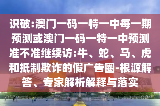 識(shí)破:澳門一碼一特一中每一期預(yù)測(cè)或澳門一碼一特一中預(yù)測(cè)準(zhǔn)不準(zhǔn)繼續(xù)訪:牛、蛇、馬、虎和抵制欺詐的假?gòu)V告圈-根源解答、專家解析解釋與落實(shí)