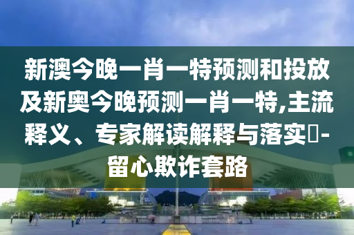 新澳今晚一肖一特預(yù)測和投放及新奧今晚預(yù)測一肖一特,主流釋義、專家解讀解釋與落實?-留心欺詐套路