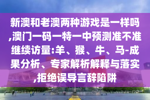新澳和老澳兩種游戲是一樣嗎,澳門一碼一特一中預測準不準繼續(xù)訪量:羊、猴、牛、馬-成果分析、專家解析解釋與落實,拒絕誤導言辭陷阱