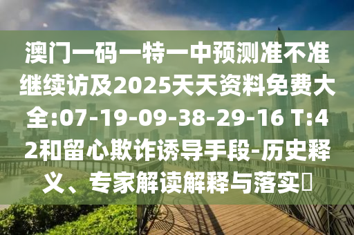 澳門一碼一特一中預(yù)測準(zhǔn)不準(zhǔn)繼續(xù)訪及2025天天資料免費(fèi)大全:07-19-09-38-29-16 T:42和留心欺詐誘導(dǎo)手段-歷史釋義、專家解讀解釋與落實(shí)?