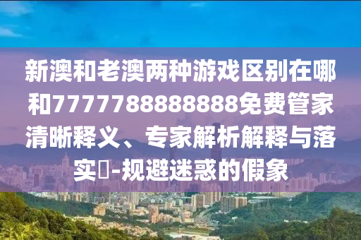 新澳和老澳兩種游戲區(qū)別在哪和7777788888888免費管家清晰釋義、專家解析解釋與落實?-規(guī)避迷惑的假象