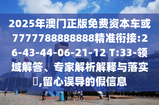2025年澳門正版免費(fèi)資本車或7777788888888精準(zhǔn)銜接:26-43-44-06-21-12 T:33-領(lǐng)域解答、專家解析解釋與落實(shí)?,留心誤導(dǎo)的假信息