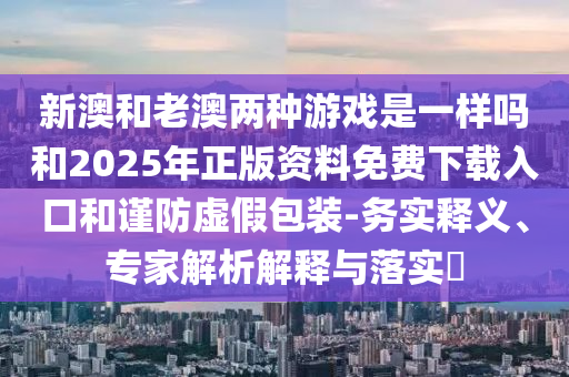 新澳和老澳兩種游戲是一樣嗎和2025年正版資料免費下載入口和謹(jǐn)防虛假包裝-務(wù)實釋義、專家解析解釋與落實?