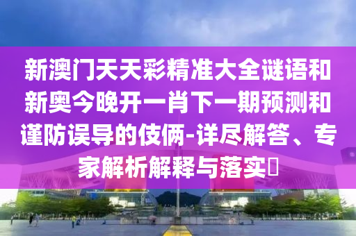 新澳門(mén)天天彩精準(zhǔn)大全謎語(yǔ)和新奧今晚開(kāi)一肖下一期預(yù)測(cè)和謹(jǐn)防誤導(dǎo)的伎倆-詳盡解答、專(zhuān)家解析解釋與落實(shí)?