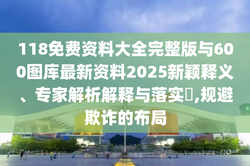 118免費(fèi)資料大全完整版與600圖庫最新資料2025新穎釋義、專家解析解釋與落實(shí)?,規(guī)避欺詐的布局