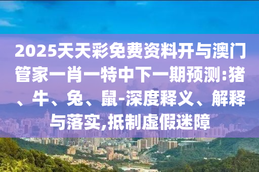 2025天天彩免費(fèi)資料開(kāi)與澳門(mén)管家一肖一特中下一期預(yù)測(cè):豬、牛、兔、鼠-深度釋義、解釋與落實(shí),抵制虛假迷障