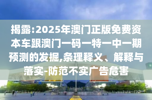 揭露:2025年澳門正版免費(fèi)資本車跟澳門一碼一特一中一期預(yù)測(cè)的發(fā)掘,條理釋義、解釋與落實(shí)-防范不實(shí)廣告危害