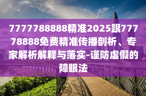7777788888精準(zhǔn)2025跟77778888免費精準(zhǔn)傳播剖析、專家解析解釋與落實-謹(jǐn)防虛假的障眼法