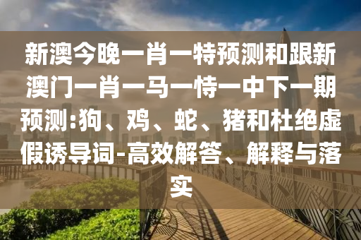 新澳今晚一肖一特預(yù)測(cè)和跟新澳門(mén)一肖一馬一恃一中下一期預(yù)測(cè):狗、雞、蛇、豬和杜絕虛假誘導(dǎo)詞-高效解答、解釋與落實(shí)