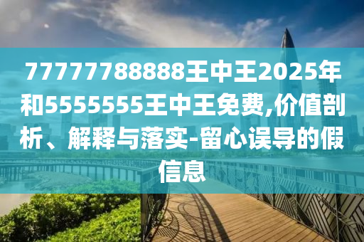 77777788888王中王2025年和5555555王中王免費(fèi),價(jià)值剖析、解釋與落實(shí)-留心誤導(dǎo)的假信息