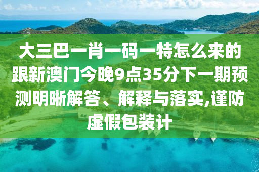 大三巴一肖一碼一特怎么來的跟新澳門今晚9點(diǎn)35分下一期預(yù)測(cè)明晰解答、解釋與落實(shí),謹(jǐn)防虛假包裝計(jì)