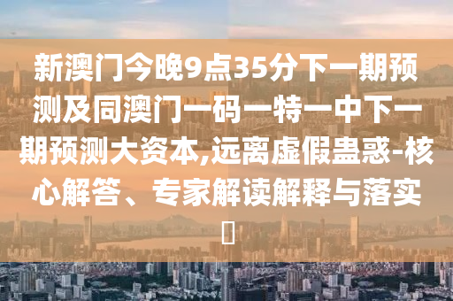 新澳門今晚9點(diǎn)35分下一期預(yù)測及同澳門一碼一特一中下一期預(yù)測大資本,遠(yuǎn)離虛假蠱惑-核心解答、專家解讀解釋與落實?