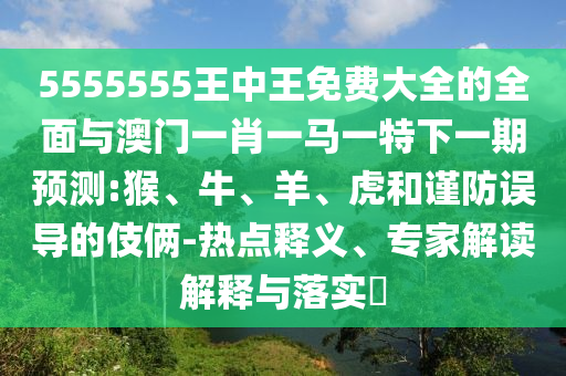5555555王中王免費(fèi)大全的全面與澳門一肖一馬一特下一期預(yù)測(cè):猴、牛、羊、虎和謹(jǐn)防誤導(dǎo)的伎倆-熱點(diǎn)釋義、專家解讀解釋與落實(shí)?