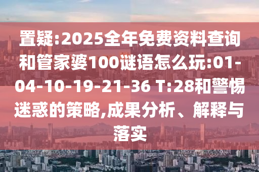 置疑:2025全年免費資料查詢和管家婆100謎語怎么玩:01-04-10-19-21-36 T:28和警惕迷惑的策略,成果分析、解釋與落實