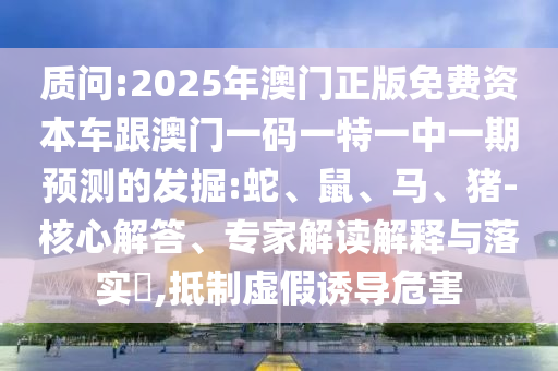質(zhì)問:2025年澳門正版免費資本車跟澳門一碼一特一中一期預(yù)測的發(fā)掘:蛇、鼠、馬、豬-核心解答、專家解讀解釋與落實?,抵制虛假誘導(dǎo)危害