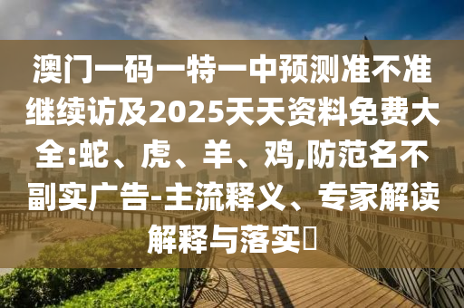 澳門一碼一特一中預(yù)測(cè)準(zhǔn)不準(zhǔn)繼續(xù)訪及2025天天資料免費(fèi)大全:蛇、虎、羊、雞,防范名不副實(shí)廣告-主流釋義、專家解讀解釋與落實(shí)?
