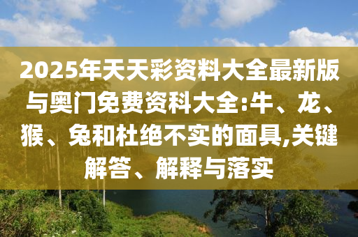2025年天天彩資料大全最新版與奧門(mén)免費(fèi)資科大全:牛、龍、猴、兔和杜絕不實(shí)的面具,關(guān)鍵解答、解釋與落實(shí)
