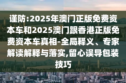 謹(jǐn)防:2025年澳門(mén)正版免費(fèi)資本車(chē)和2025澳門(mén)跟香港正版免費(fèi)資本車(chē)真相-全局釋義、專(zhuān)家解讀解釋與落實(shí),留心誤導(dǎo)包裝技巧