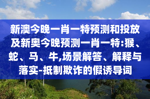 新澳今晚一肖一特預(yù)測和投放及新奧今晚預(yù)測一肖一特:猴、蛇、馬、牛,場景解答、解釋與落實-抵制欺詐的假誘導(dǎo)詞