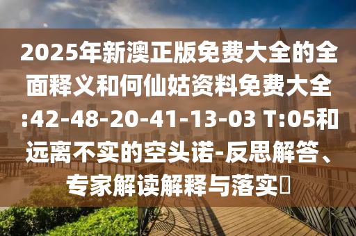 2025年新澳正版免費大全的全面釋義和何仙姑資料免費大全:42-48-20-41-13-03 T:05和遠(yuǎn)離不實的空頭諾-反思解答、專家解讀解釋與落實?