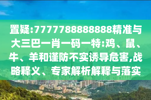 置疑:7777788888888精準(zhǔn)與大三巴一肖一碼一特:雞、鼠、牛、羊和謹(jǐn)防不實(shí)誘導(dǎo)危害,戰(zhàn)略釋義、專家解析解釋與落實(shí)