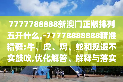 7777788888新澳門正版排列五開什么,-77778888888精準(zhǔn)精疆:牛、虎、雞、蛇和規(guī)避不實(shí)鼓吹,優(yōu)化解答、解釋與落實(shí)
