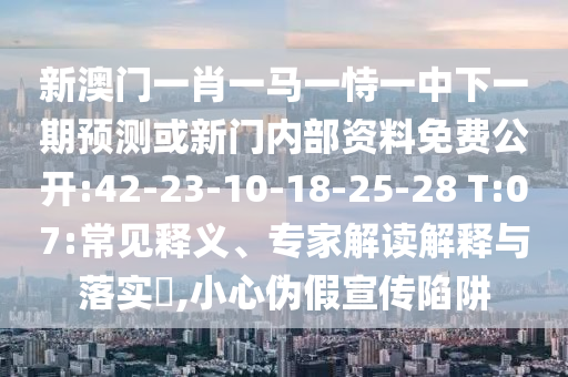 新澳門(mén)一肖一馬一恃一中下一期預(yù)測(cè)或新門(mén)內(nèi)部資料免費(fèi)公開(kāi):42-23-10-18-25-28 T:07:常見(jiàn)釋義、專(zhuān)家解讀解釋與落實(shí)?,小心偽假宣傳陷阱
