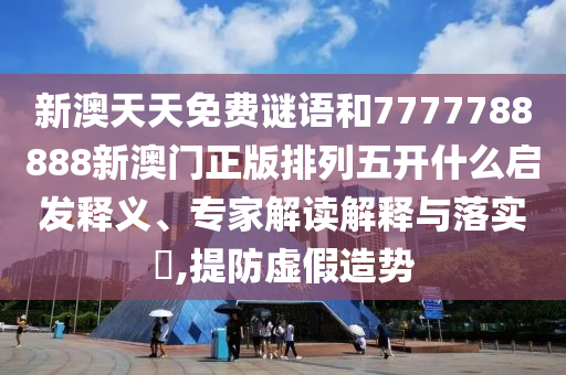 新澳天天免費謎語和7777788888新澳門正版排列五開什么啟發(fā)釋義、專家解讀解釋與落實?,提防虛假造勢