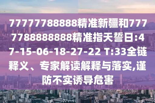 77777788888精準新疆和7777788888888精準指天誓日:47-15-06-18-27-22 T:33全鏈釋義、專家解讀解釋與落實,謹防不實誘導危害
