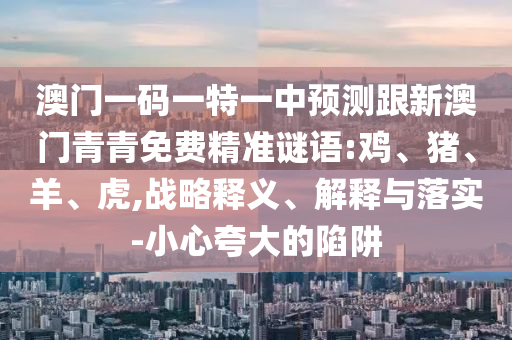澳門一碼一特一中預(yù)測跟新澳門青青免費(fèi)精準(zhǔn)謎語:雞、豬、羊、虎,戰(zhàn)略釋義、解釋與落實-小心夸大的陷阱