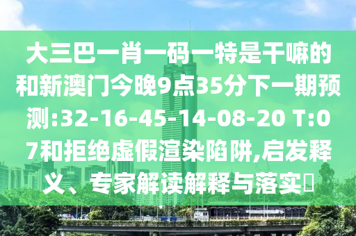 大三巴一肖一碼一特是干嘛的和新澳門今晚9點35分下一期預測:32-16-45-14-08-20 T:07和拒絕虛假渲染陷阱,啟發(fā)釋義、專家解讀解釋與落實?