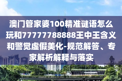 澳門管家婆100精準(zhǔn)謎語怎么玩和77777788888王中王含義和警覺虛假美化-規(guī)范解答、專家解析解釋與落實