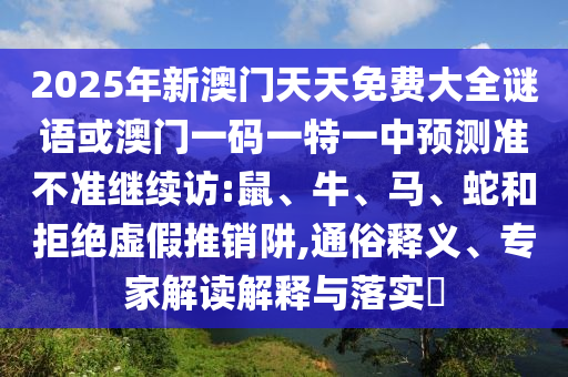 2025年新澳門天天免費(fèi)大全謎語或澳門一碼一特一中預(yù)測(cè)準(zhǔn)不準(zhǔn)繼續(xù)訪:鼠、牛、馬、蛇和拒絕虛假推銷阱,通俗釋義、專家解讀解釋與落實(shí)?