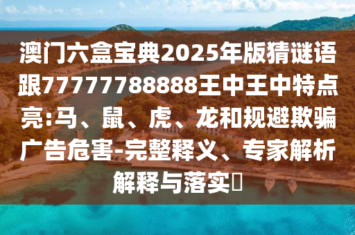 澳門六盒寶典2025年版猜謎語跟77777788888王中王中特點亮:馬、鼠、虎、龍和規(guī)避欺騙廣告危害-完整釋義、專家解析解釋與落實?