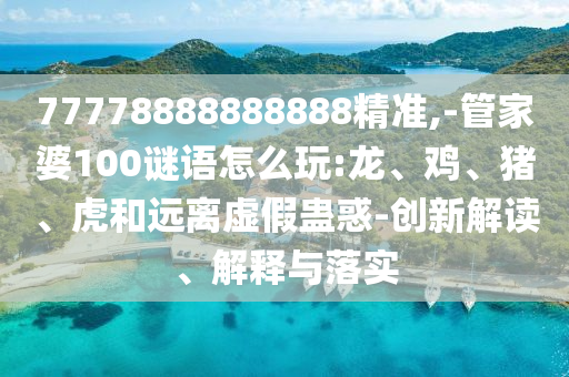 77778888888888精準,-管家婆100謎語怎么玩:龍、雞、豬、虎和遠離虛假蠱惑-創(chuàng)新解讀、解釋與落實
