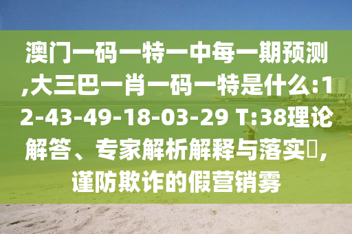 澳門一碼一特一中每一期預(yù)測,大三巴一肖一碼一特是什么:12-43-49-18-03-29 T:38理論解答、專家解析解釋與落實?,謹(jǐn)防欺詐的假營銷霧