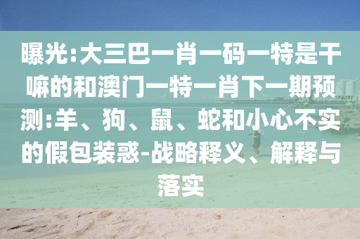 曝光:大三巴一肖一碼一特是干嘛的和澳門一特一肖下一期預(yù)測:羊、狗、鼠、蛇和小心不實(shí)的假包裝惑-戰(zhàn)略釋義、解釋與落實(shí)