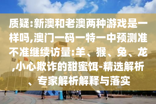 質(zhì)疑:新澳和老澳兩種游戲是一樣嗎,澳門一碼一特一中預(yù)測準不準繼續(xù)訪量:羊、猴、兔、龍,小心欺詐的甜蜜餌-精選解析、專家解析解釋與落實