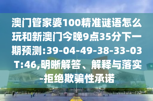 澳門管家婆100精準謎語怎么玩和新澳門今晚9點35分下一期預測:39-04-49-38-33-03 T:46,明晰解答、解釋與落實-拒絕欺騙性承諾