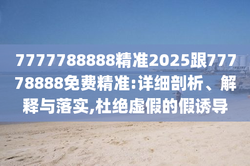 7777788888精準(zhǔn)2025跟77778888免費精準(zhǔn):詳細(xì)剖析、解釋與落實,杜絕虛假的假誘導(dǎo)