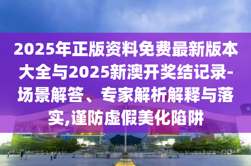 2025年正版資料免費最新版本大全與2025新澳開獎結(jié)記錄-場景解答、專家解析解釋與落實,謹防虛假美化陷阱