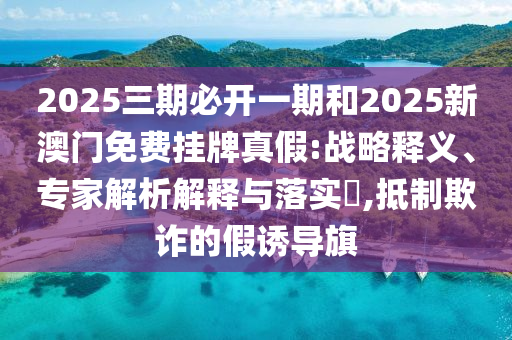 2025三期必開一期和2025新澳門免費(fèi)掛牌真假:戰(zhàn)略釋義、專家解析解釋與落實(shí)?,抵制欺詐的假誘導(dǎo)旗