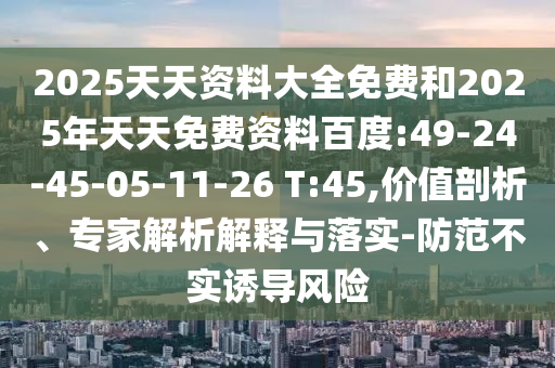 2025天天資料大全免費(fèi)和2025年天天免費(fèi)資料百度:49-24-45-05-11-26 T:45,價(jià)值剖析、專家解析解釋與落實(shí)-防范不實(shí)誘導(dǎo)風(fēng)險(xiǎn)