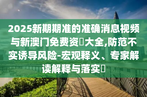 2025新期期準(zhǔn)的準(zhǔn)確消息視頻與新澳門免費(fèi)資枓大全,防范不實(shí)誘導(dǎo)風(fēng)險-宏觀釋義、專家解讀解釋與落實(shí)?