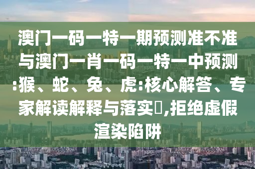 澳門一碼一特一期預(yù)測準(zhǔn)不準(zhǔn)與澳門一肖一碼一特一中預(yù)測:猴、蛇、兔、虎:核心解答、專家解讀解釋與落實?,拒絕虛假渲染陷阱
