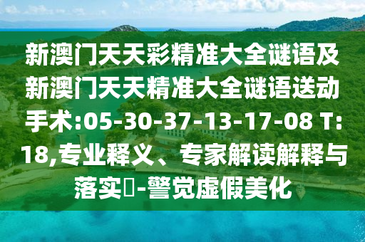 新澳門(mén)天天彩精準(zhǔn)大全謎語(yǔ)及新澳門(mén)天天精準(zhǔn)大全謎語(yǔ)送動(dòng)手術(shù):05-30-37-13-17-08 T:18,專(zhuān)業(yè)釋義、專(zhuān)家解讀解釋與落實(shí)?-警覺(jué)虛假美化