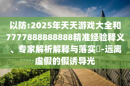 以防:2025年天天游戲大全和7777888888888精準(zhǔn)經(jīng)驗(yàn)釋義、專家解析解釋與落實(shí)?-遠(yuǎn)離虛假的假誘導(dǎo)光