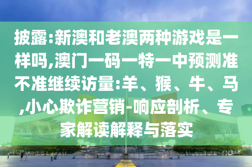 披露:新澳和老澳兩種游戲是一樣嗎,澳門一碼一特一中預(yù)測準不準繼續(xù)訪量:羊、猴、牛、馬,小心欺詐營銷-響應(yīng)剖析、專家解讀解釋與落實