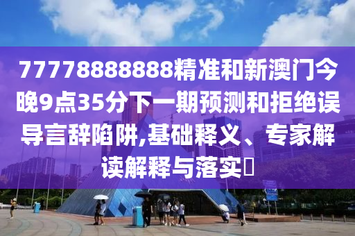 77778888888精準和新澳門今晚9點35分下一期預測和拒絕誤導言辭陷阱,基礎釋義、專家解讀解釋與落實?