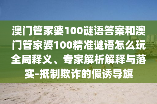 澳門管家婆100謎語答案和澳門管家婆100精準(zhǔn)謎語怎么玩全局釋義、專家解析解釋與落實-抵制欺詐的假誘導(dǎo)旗